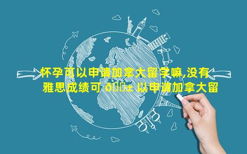 怀孕可以申请加拿大留学嘛,没有雅思成绩可 🐱 以申请加拿大留学吗